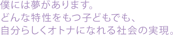 僕には夢があります。どんな特性を持つ子どもでも、自分らしくオトナになれる社会の実現。