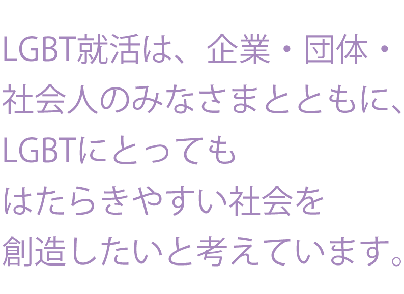 LGBT就活は、企業・団体・社会人のみなさまとともに、LGBTにとってもはたらきやすい社会を創造したいと考えています。